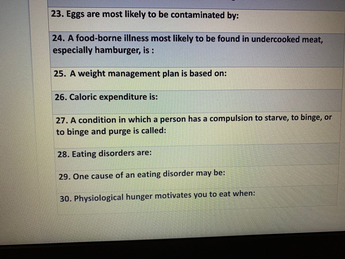 23. Eggs are most likely to be contaminated by:
24. A food-borne illness most likely to be found in undercooked meat,
especially hamburger, is :
25. A weight management plan is based on:
26. Caloric expenditure is:
27. A condition in which a person has a compulsion to starve, to binge, or
to binge and purge is called:
28. Eating disorders are:
29. One cause of an eating disorder may be:
30. Physiological hunger motivates you to eat when:
