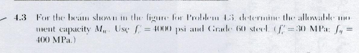 - 4.3
For the beam shown in the figure for Problem 43. determine the allowable mo-
ment capacity Mu. Use f = 4000 psi and Grade 60 steel. (=30 MPa: f, =
400 MPa.)
