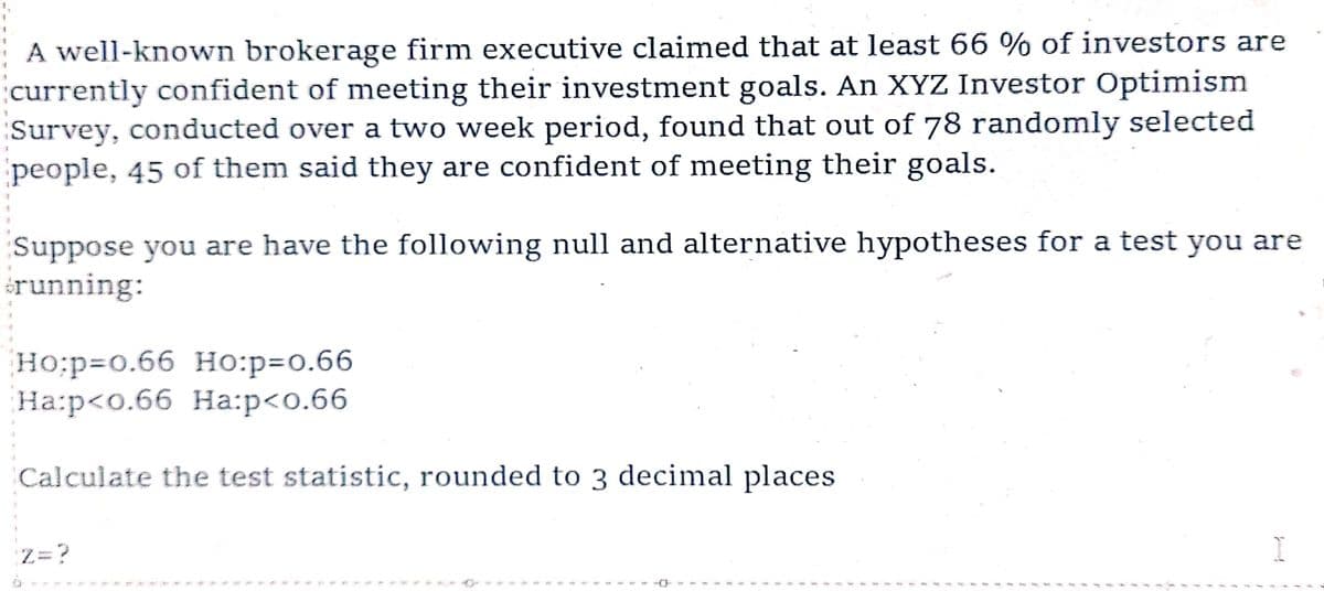 A well-known brokerage firm executive claimed that at least 66 % of investors are
currently confident of meeting their investment goals. An XYZ Investor Optimism
Survey, conducted over a two week period, found that out of 78 randomly selected
people, 45 of them said they are confident of meeting their goals.
Suppose you are have the following null and alternative hypotheses for a test you are
running:
Ho:p=0.66 Ho:p=0.66
Ha:p<0.66 Ha:p<0.66
Calculate the test statistic, rounded to 3 decimal places
Z=?
I