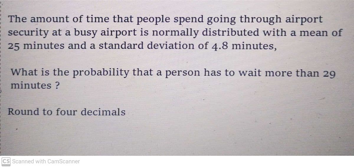 I
I
1
The amount of time that people spend going through airport
security at a busy airport is normally distributed with a mean of
25 minutes and a standard deviation of 4.8 minutes,
What is the probability that a person has to wait more than 29
minutes ?
Round to four decimals
CS Scanned with CamScanner