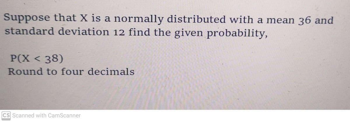 Suppose that X is a normally distributed with a mean 36 and
standard deviation 12 find the given probability,
P(X < 38)
Round to four decimals
CS Scanned with CamScanner