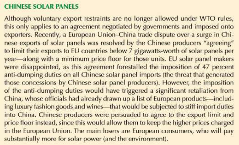 CHINESE SOLAR PANELS
Although voluntary export restraints are no longer allowed under WTO rules,
this only applies to an agreement negotiated by governments and imposed onto
exporters. Recently, a European Union-China trade dispute over a surge in Chi-
nese exports of solar panels was resolved by the Chinese producers "agreeing"
to limit their exports to EU countries below 7 gigawatts-worth of solar panels per
year-along with a minimum price floor for those units. EU solar panel makers
were disappointed, as this agreement forestalled the imposition of 47 percent
anti-dumping duties on all Chinese solar panel imports (the threat that generated
those concessions by Chinese solar panel producers). However, the imposition
of the anti-dumping duties would have triggered a significant retaliation from
China, whose officials had already drawn up a list of European products-includ-
ing luxury fashion goods and wines-that would be subjected to stiff import duties
into China. Chinese producers were persuaded to agree to the export limit and
price floor instead, since this would allow them to keep the higher prices charged
in the European Union. The main losers are European consumers, who will pay
substantially more for solar power (and the environment).
