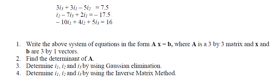 3i3 + 3i1 – 5iz = 7.5
i2 – 7i3 + 2i1 =- 17.5
- 10iz + 4iz + 5i3 = 16
-
1. Write the above system of equations in the form A x = b, where A is a 3 by 3 matrix and x and
b are 3 by 1 vectors.
2. Find the determinant of A.
3. Determine i1, iz and iz by using Gaussian elimination.
4. Determine iį, iz and iz by using the Inverse Matrix Method.
