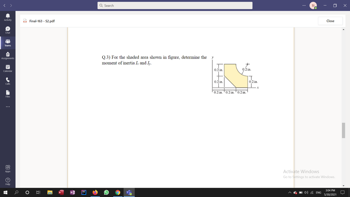 < >
Q Search
SI
Activity
Final-163 - S2.pdf
Close
Chat
Teams
Q.3) For the shaded area shown in figure, determine the
moment of inertia I and Iy.
Assignments
y
0.2 in.
0.2 in.
Calendar
0.2 in.
0.2 in
Calls
0.2 in. '0.2 in. ' 0.2 in.
Files
田
Activate Windows
Apps
Go to Settings to activate Windows.
(?
Help
3:04 PM
O 4) G ENG
IE
5/30/2021
立
