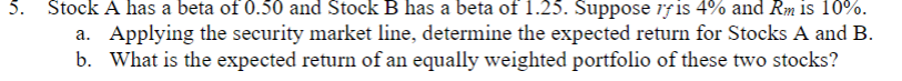 5. Stock A has a beta of 0.50 and Stock B has a beta of 1.25. Suppose rf is 4% and Rm is 10%.
a. Applying the security market line, determine the expected return for Stocks A and B.
b. What is the expected return of an equally weighted portfolio of these two stocks?
