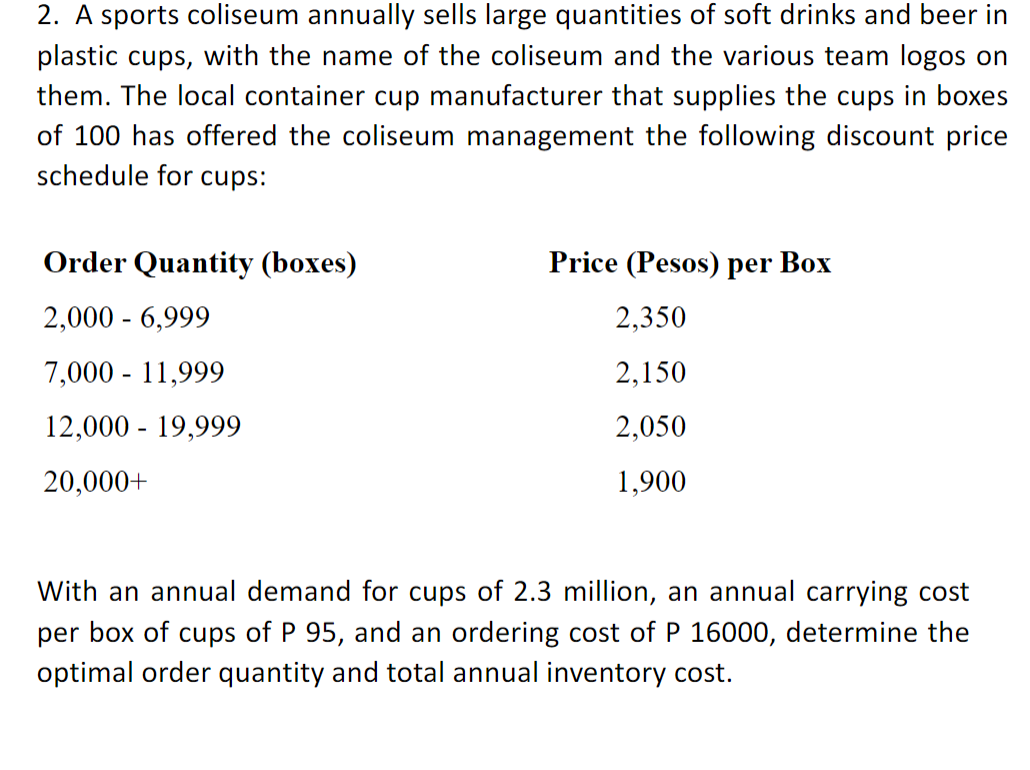 2. A sports coliseum annually sells large quantities of soft drinks and beer in
plastic cups, with the name of the coliseum and the various team logos on
them. The local container cup manufacturer that supplies the cups in boxes
of 100 has offered the coliseum management the following discount price
schedule for cups:
Order Quantity (boxes)
Price (Pesos) per Box
2,000 - 6,999
2,350
7,000 - 11,999
2,150
12,000 - 19,999
2,050
20,000+
1,900
With an annual demand for cups of 2.3 million, an annual carrying cost
per box of cups of P 95, and an ordering cost of P 16000, determine the
optimal order quantity and total annual inventory cost.
