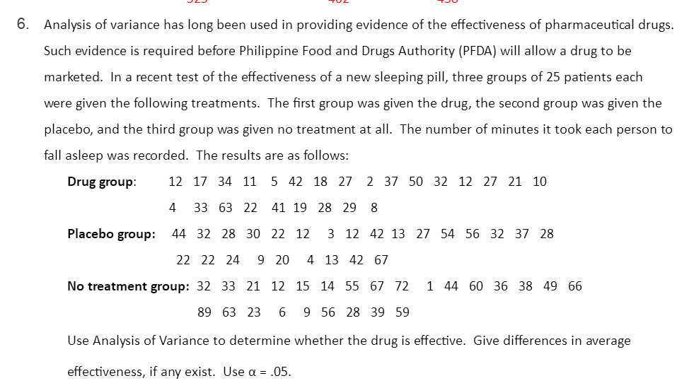 6. Analysis of variance has long been used in providing evidence of the effectiveness of pharmaceutical drugs.
Such evidence is required before Philippine Food and Drugs Authority (PFDA) will allow a drug to be
marketed. In a recent test of the effectiveness of a new sleeping pill, three groups of 25 patients each
were given the following treatments. The first group was given the drug, the second group was given the
placebo, and the third group was given no treatment at all. The number of minutes it took each person to
fall asleep was recorded. The results are as follows:
Drug group:
12 17 34 11
5 42 18 27
2 37 50 32 12 27 21 10
4
33 63 22 41 19 28 29 8
Placebo group:
44 32 28 30 22 12
3 12 42 13 27 54 56 32 37 28
22 22 24
9 20
4 13 42 67
No treatment group: 32 33 21 12 15 14 55 67 72
1 44 60 36 38 49 66
89 63 23
6
9 56 28 39 59
Use Analysis of Variance to determine whether the drug is effective. Give differences in average
effectiveness, if any exist. Use a = .05.
