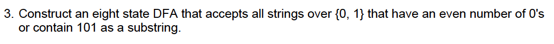 3. Construct an eight state DFA that accepts all strings over {0, 1} that have an even number of O's
or contain 101 as a substring.