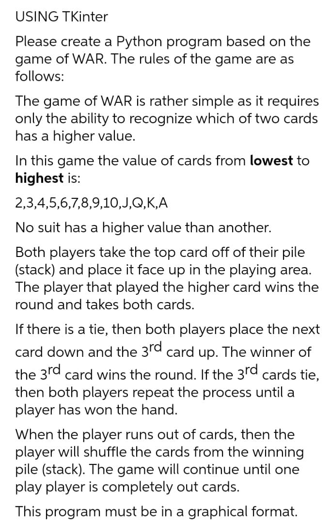 USING TKinter
Please create a Python program based on the
game of WAR. The rules of the game are as
follows:
The game of WAR is rather simple as it requires
only the ability to recognize which of two cards
has a higher value.
In this game the value of cards from lowest to
highest is:
2,3,4,5,6,7,8,9,10,J,Q,K,A
No suit has a higher value than another.
Both players take the top card off of their pile
(stack) and place it face up in the playing area.
The player that played the higher card wins the
round and takes both cards.
If there is a tie, then both players place the next
card down and the 3rd card up. The winner of
the 3rd card wins the round. If the 3rd cards tie,
then both players repeat the process until a
player has won the hand.
When the player runs out of cards, then the
player will shuffle the cards from the winning
pile (stack). The game will continue until one
play player is completely out cards.
This program must be in a graphical format.
