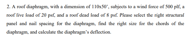 2. A roof diaphragm, with a dimension of 110x50', subjects to a wind force of 500 plf, a
roof live load of 20 psf, and a roof dead foad of 8 psf. Piease select the right structural
panel and nail spacing for the diaphragm, find the right size for the chords of the
diaphragm, and calculate the diaphragm's deflection.
