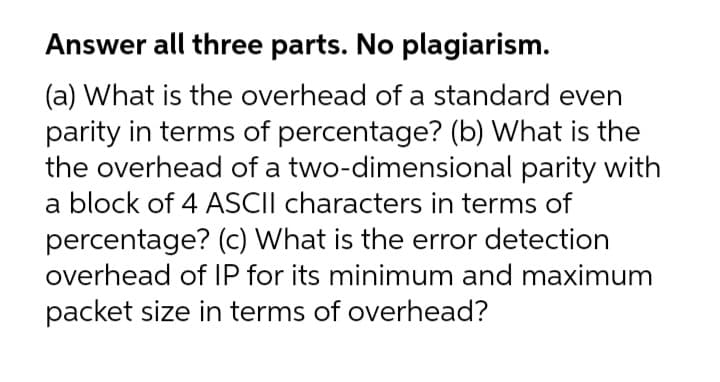 Answer all three parts. No plagiarism.
(a) What is the overhead of a standard even
parity in terms of percentage? (b) What is the
the overhead of a two-dimensional parity with
a block of 4 ASCII characters in terms of
percentage? (c) What is the error detection
overhead of IP for its minimum and maximum
packet size in terms of overhead?
