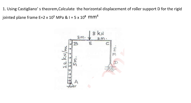 1. Using Castigliano' s theorem,Calculate the horizontal displacement of roller support D for the rigid
jointed plane frame E=2 x 105 MPa & I = 5 x 10° mm4
NY 8 T
8 kN
2m.
2m.
E
A
12 kN/m
5m.
3m.
