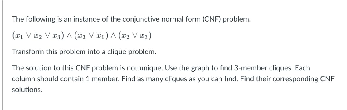 The following is an instance of the conjunctive normal form (CNF) problem.
(x1 V 2 V x3) ^ (x3 V¤1) ^ (x2 V x3)
Transform this problem into a clique problem.
The solution to this CNF problem is not unique. Use the graph to find 3-member cliques. Each
column should contain 1 member. Find as many cliques as you can find. Find their corresponding CNF
solutions.
