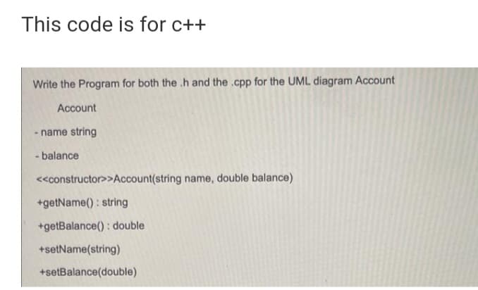 This code is for c++
Write the Program for both the .h and the .cpp for the UML diagram Account
Account
- name string
- balance
<<constructor>>Account(string name, double balance)
+getName() : string
+getBalance() : double
+setName(string)
+setBalance(double)
