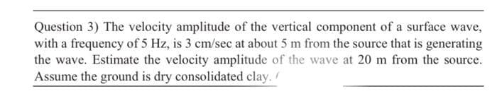 Question 3) The velocity amplitude of the vertical component of a surface wave,
with a frequency of 5 Hz, is 3 cm/sec at about 5 m from the source that is generating
the wave. Estimate the velocity amplitude of the wave at 20 m from the source.
Assume the ground is dry consolidated clay.
