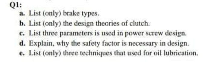 Q1:
a. List (only) brake types.
b. List (only) the design theories of clutch.
c. List three parameters is used in power screw design.
d. Explain, why the safety factor is necessary in design.
e. List (only) three techniques that used for oil lubrication.
