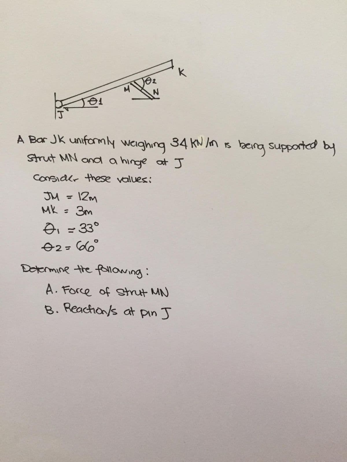 A Bar JK uniformly weighing 34 kN n is beng supported by
Strut MN and a hinge at J
ConSidkr these vallues:
JM =
I2m
MK =
: 3m
oi =33°
O2=66°
Determine the following:
A. Force of strut MN
B. Reachion/s at pin J
