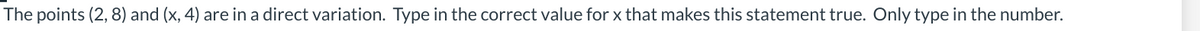 The points (2, 8) and (x, 4) are in a direct variation. Type in the correct value for x that makes this statement true. Only type in the number.