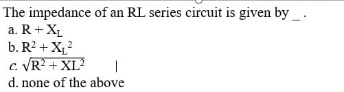 The impedance of an RL series circuit is given by _ .
a. R+ XL
b. R2 + X12
c. VR2 + XL
d. none of the above
