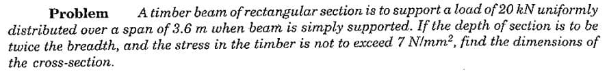 Problem
A timber beam of rectangular section is to support a load of 20 kN uniformly
distributed over a span of 3.6 m when beam is simply supported. If the depth of section is to be
twice the breadth, and the stress in the timber is not to exceed 7 NImm2, find the dimensions of
the cross-section.
