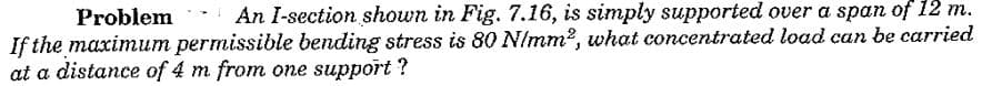 Problem An I-section shown in Fig. 7.16, is simply supported over a span of 12 m.
If the maximum permissible bending stress is 80 N/mm2, what concentrated load can be carried
at a distance of 4 m from one support ?
