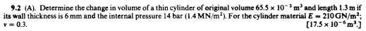 9.2 (A). Determine the change in volume of a thin cylinder of original volume 65.5 x 10-'m' and length 1.3 m if
its wall thickness is 6 mm and the internal pressure 14 bar (1.4 MN/m?). For the cylinder material E- 210GN/m2;
v= 0.3.
[17.5 x 10-m')
