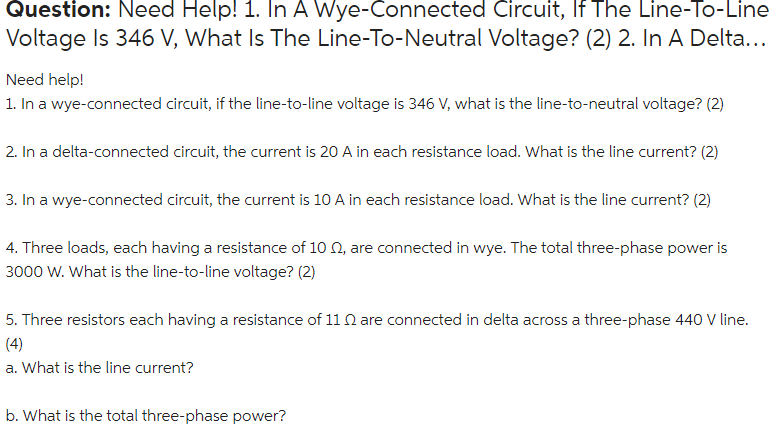 Question: Need Help! 1. In A Wye-Connected Circuit, If The Line-To-Line
Voltage Is 346 V, What Is The Line-To-Neutral Voltage? (2) 2. In A Delta...
Need help!
1. In a wye-connected circuit, if the line-to-line voltage is 346 V, what is the line-to-neutral voltage? (2)
2. In a delta-connected circuit, the current is 20 A in each resistance load. What is the line current? (2)
3. In a wye-connected circuit, the current is 10 A in each resistance load. What is the line current? (2)
4. Three loads, each having a resistance of 10 0, are connected in wye. The total three-phase power is
3000 W. What is the line-to-line voltage? (2)
5. Three resistors each having a resistance of 11 N are connected in delta across a three-phase 440 V line.
(4)
a. What is the line current?
b. What is the total three-phase power?
