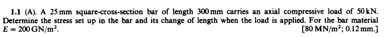 1.1 (A). A 25 mm square-cross-section bar of length 300 mm carries an axial compressive load of 50 kN.
Determine the stress set up in the bar and its change of length when the load is applied. For the bar material
E = 200 GN/m2.
[80 MN/m²; 0.12 mm.]
