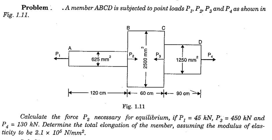 Problem .
.A member ABCD is subjected to point loads P, P, P, andPas shown in
Fig. 1.11.
B
A
P,
P2
P4
2
625 mm
1250 mm
-
60 cm -- 90 cm
120 cm
Fig. 1.11
Calculate the force P, necessary for equilibrium, if P, = 45 kN, P, = 450 kN and
%3D
%3D
P4
= 130 kN. Determine the total elongation of the member, assuming the modulus of elas-
ticity to be 2.1 x 105 N/mm².
2500 mm
