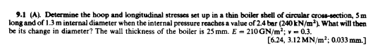 9.1 (A). Determine the hoop and longitudinal stresses set up in a thin boiler shell of circular cross-section, 5m
long and of 1.3 m internal diameter when the internal pressure reaches a value of 2.4 bar (240 kN/m). What will then
be its change in diameter? The wall thickness of the boiler is 25 mm. E = 210GN/m2; v = 0.3.
[6.24, 3.12 MN/m2; 0.033 mm.]
