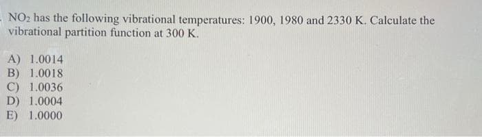 -NO2 has the following vibrational temperatures: 1900, 1980 and 2330 K. Calculate the
vibrational partition function at 300 K.
A) 1.0014
B) 1.0018
C) 1.0036
D) 1.0004
E) 1.0000