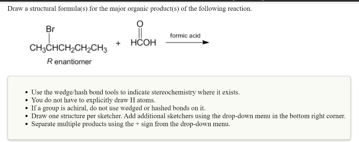 Draw a structural formula(s) for the major organic product(s) of the following reaction.
Br
formic acid
+
НСОН
CH3CHCH2CH2CH3
Renantiomer
• Use the wedge/hash bond tools to indicate stereochemistry where it exists.
• You do not have to explicitly draw H atoms.
• If a group is achiral, do not use wedged or hashed bonds on it.
• Draw one structure per sketcher. Add additional sketchers using the drop-down menu in the bottom right corner.
Separate multiple products using the + sign from the drop-down menu.
