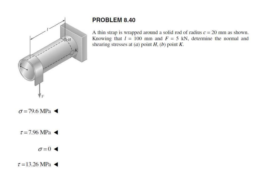 PROBLEM 8.40
A thin strap is wrapped around a solid rod of radius c= 20 mm as shown.
Knowing that I = 100 mm and F = 5 kN, determine the normal and
shearing stresses at (a) point H, (b) point K.
o = 79.6 MPa
T=7.96 MPa
O =0
T=13.26 MPa
