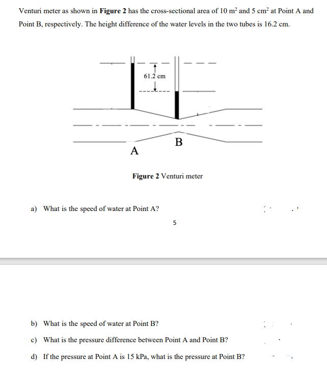 Venturi meter as shown in Figure 2 has the cross-sectional area of 10 m² and 5 cm² at Point A and
Point B, respectively. The height difference of the water levels in the two tubes is 16.2 cm.
61.2 cm
B
A
Figure 2 Venturi meter
a) What is the speed of water at Point A?
5
b) What is the speed of water at Point B?
c) What is the pressure difference between Point A and Point B?
d) If the pressure at Point A is 15 kPa, what is the pressure at Point B?
