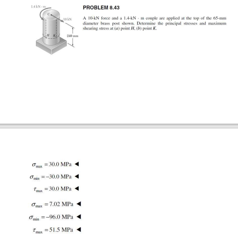 1.4 kN - m
PROBLEM 8.43
A 10-kN force and a 1.4-kN - m couple are applied at the top of the 65-mm
diameter brass post shown. Determine the principal stresses and maximum
shearing stress at (a) point H, (b) point K.
10 kN
240 mm
Omax = 30.0 MPa
O min =-30.0 MPa
Tmax = 30.0 MPa
Omax = 7.02 MPa
Omin =-96.0 MPa
Tmay =51.5 MPa
