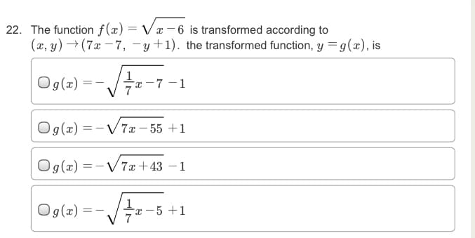 22. The function f(x) = Vx –6 is transformed according to
(x, y) → (7x – 7, -y+1). the transformed function, y =g(x), is
Og(2)
-7 - 1
O g(æ)
V7x – 55 +1
Og(æ) =
-V7x +43 –1
Ogle) ---5-
x - 5 +1
