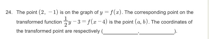 24. The point (2, –1) is on the graph of y = f(x). The corresponding point on the
transformed function y -3 = f(x -4) is the point (a, b). The coordinates of
the transformed point are respectively
