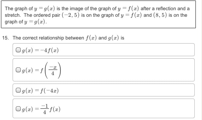 The graph of y =g(x) is the image of the graph of y = f(x) after a reflection and a
stretch. The ordered pair (-2, 5) is on the graph of y = f (x) and (8, 5) is on the
graph of y = g(x).
15. The correct relationship between f(x) and g(x) is
Og(x) = -4f(xæ)
(2)-
Og(x) = f
4
Og(x) = f(-4æ)
Og(2) =7 (2)
