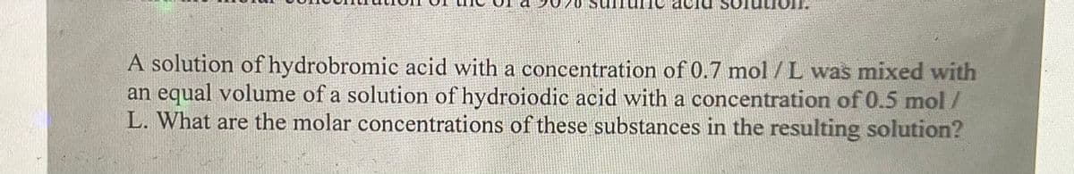 A solution of hydrobromic acid with a concentration of 0.7 mol /L was mixed with
an equal volume of a solution of hydroiodic acid with a concentration of 0.5 mol/
L. What are the molar concentrations of these substances in the resulting solution?
