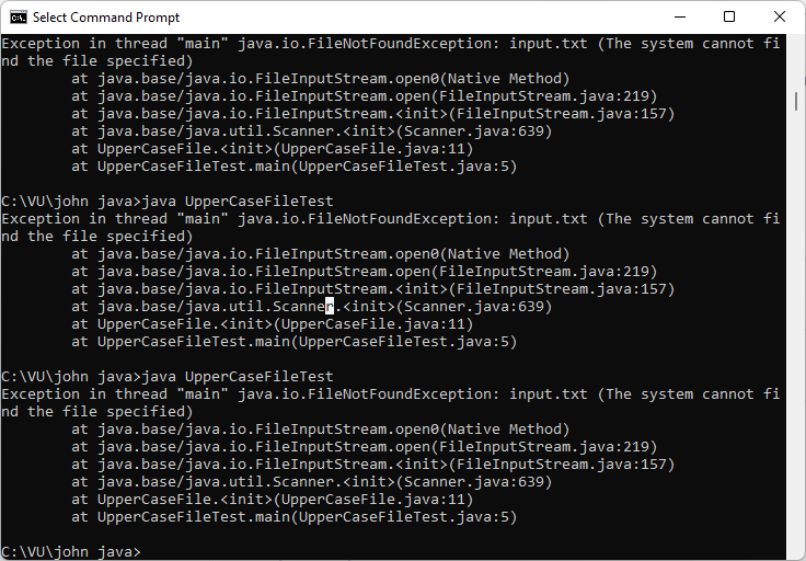 A. Select Command Prompt
Exception in thread "main" java.io.FileNotFoundException: input.txt (The system cannot fi
nd the file specified)
at java.base/java.io.FileInputStream.open@(Native Method)
at java.base/java.io.FileInputStream.open(FileInputStream.java:219)
at java.base/java.io.FileInputStream.<init>(FileInputStream.java:157)
at java.base/java.util.Scanner.<init>(Scanner.java:639)
at UpperCaseFile.<init>(UpperCaseFile.java:11)
at UpperCaseFileTest.main(UpperCaseFileTest.java:5)
C:\VU\john java>java UpperCaseFileTest
Exception in thread "main" java.io.FileNotFoundException: input.txt (The system cannot fi
nd the file specified)
at java.base/java.io.FileInputStream.opene(Native Method)
at java.base/java.io.FileInputStream.open(FileInputStream.java:219)
at java.base/java.io.FileInputStream.<init>(FileInputStream.java:157)
at java.base/java.util.Scanner.<init>(Scanner.java:639)
at UpperCaseFile.<init>(UpperCaseFile.java:11)
at UpperCaseFileTest.main(UpperCaseFileTest.java:5)
C:\VU\john java>java UpperCaseFileTest
Exception in thread "main" java.io.FileNotFoundException: input.txt (The system cannot fi
nd the file specified)
at java.base/java.io.FileInputStream.open@(Native Method)
at java.base/java.io.FileInputStream.open(FileInputStream.java:219)
at java.base/java.io.FileInputStream.<init>(FileInputStream.java:157)
at java.base/java.util.Scanner.<init>(Scanner.java:639)
at UpperCaseFile.<init>(UpperCaseFile.java:11)
at UpperCaseFileTest.main(UpperCaseFileTest.java:5)
C: \VU\john java>
