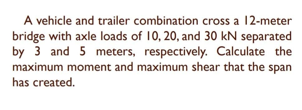 A vehicle and trailer combination cross a 12-meter
bridge with axle loads of 10, 20, and 30 kN separated
by 3 and 5 meters, respectively. Calculate the
maximum moment and maximum shear that the span
has created.
