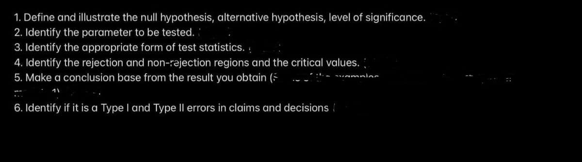 1. Define and illustrate the null hypothesis, alternative hypothesis, level of significance.
2. Identify the parameter to be tested.
3. Identify the appropriate form of test statistics. .
4. Identify the rejection and non-rajection regions and the critical values.
5. Make a conclusion base from the result you obtain ( --:- ~mninr
6. Identify if it is a Type I and Type Il errors in claims and decisions
