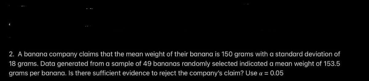 2. A banana company claims that the mean weight of their banana is 150 grams with a standard deviation of
18 grams. Data generated from a sample of 49 bananas randomly selected indicated a mean weight of 153.5
grams per banana. Is there sufficient evidence to reject the company's claim? Use a = 0.05
