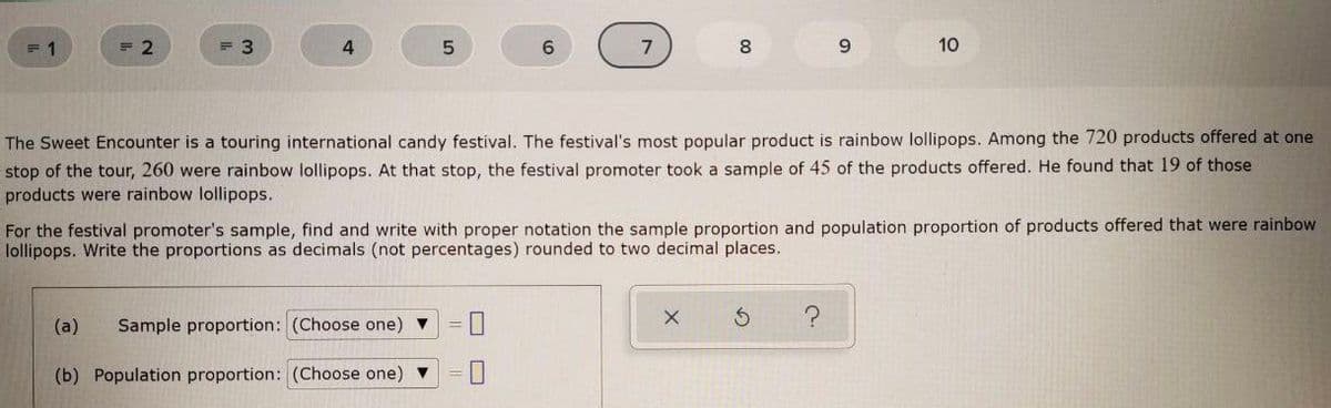 = 1
= 2
= 3
4
8.
10
The Sweet Encounter is a touring international candy festival. The festival's most popular product is rainbow lollipops. Among the 720 products offered at one
stop of the tour, 260 were rainbow lollipops. At that stop, the festival promoter took a sample of 45 of the products offered. He found that 19 of those
products were rainbow lollipops.
For the festival promoter's sample, find and write with proper notation the sample proportion and population proportion of products offered that were rainbow
lollipops. Write the proportions as decimals (not percentages) rounded to two decimal places.
(a)
Sample proportion: (Choose one)
(b) Population proportion: (Choose one)
