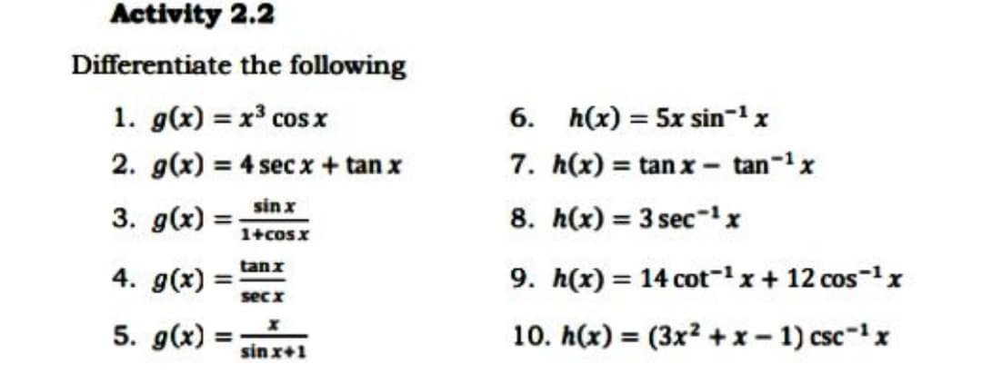 Activity 2.2
Differentiate the following
1. g(x) = x³ cosx
6. h(x) = 5x sin-1x
2. g(x) = 4 sec x+ tan x
7. h(x) = tan x - tan-x
%3D
sin x
3. g(x) =
8. h(x) = 3 sec-'x
%3D
1+cosx
4. g(x) =
tanx
%3D
9. h(x) = 14 cot-x+ 12 cos-1x
%3D
secx
5. g(x) :
10. h(x) = (3x? +x- 1) csc-1x
sin x+1
