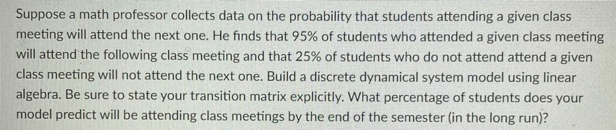 Suppose a math professor collects data on the probability that students attending a given class
meeting will attend the next one. He finds that 95% of students who attended a given class meeting
will attend the following class meeting and that 25% of students who do not attend attend a given
class meeting will not attend the next one. Build a discrete dynamical system model using linear
algebra. Be sure to state your transition matrix explicitly. What percentage of students does your
model predict will be attending class meetings by the end of the semester (in the long run)?
