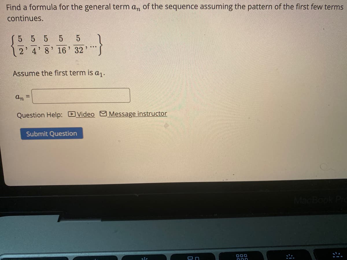 Find a formula for the general term a, of the sequence assuming the pattern of the first few terms
continues.
5 5 5 5
4' 8' 16' 32
Assume the first term is a1.
an
%3D
Question Help: DVideo Message instructor
Submit Question
MacBook Pro
000
