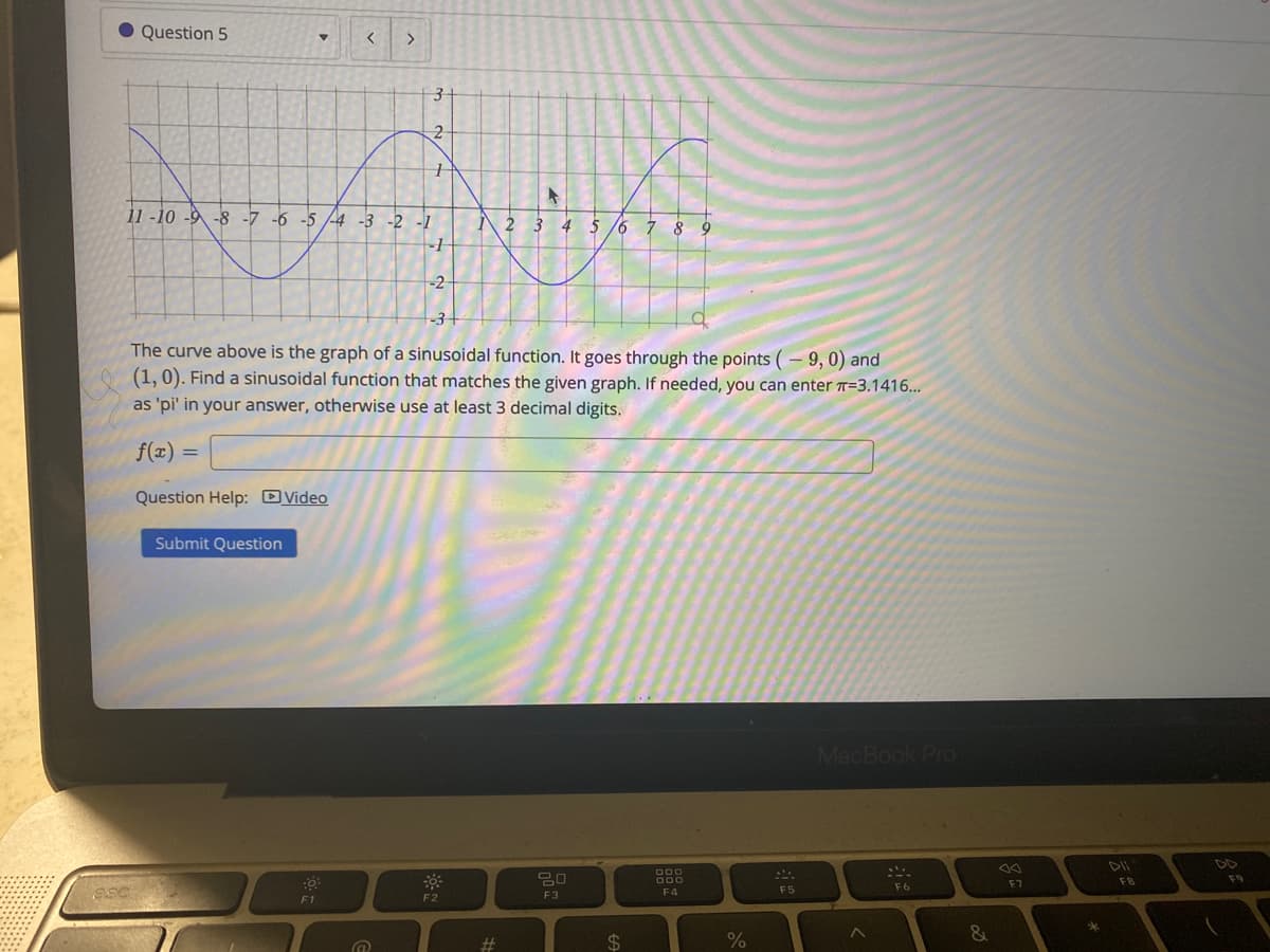 Question 5
<>
11 -10 -9 -8 -7 -6 -5 -4 -3 -2 -1
2 3 4 5 /6 7 8
-2
-3-
The curve above is the graph of a sinusoidal function. It goes through the points (– 9, 0) and
(1, 0). Find a sinusoidal function that matches the given graph. If needed, you can enter T=3.1416...
as 'pi' in your answer, otherwise use at least 3 decimal digits.
f(x) =
Question Help: DVideo
Submit Question
MacBook Pro
DII
DD
80
F9
000
F7
FB
F5
F6
F3
F4
F1
F2
$4
