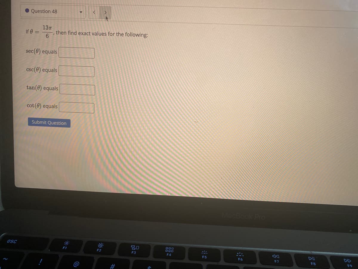 • Question 48
If 0 =
137
then find exact values for the following:
6.
sec(0) equals
csc(0) equals
tan(0) equals
cot (0) equals
Submit Question
MacBook PrO
esc
吕0
00
F2
F3
F4
DII
F5
DD
F6
F7
F8
F9
@
