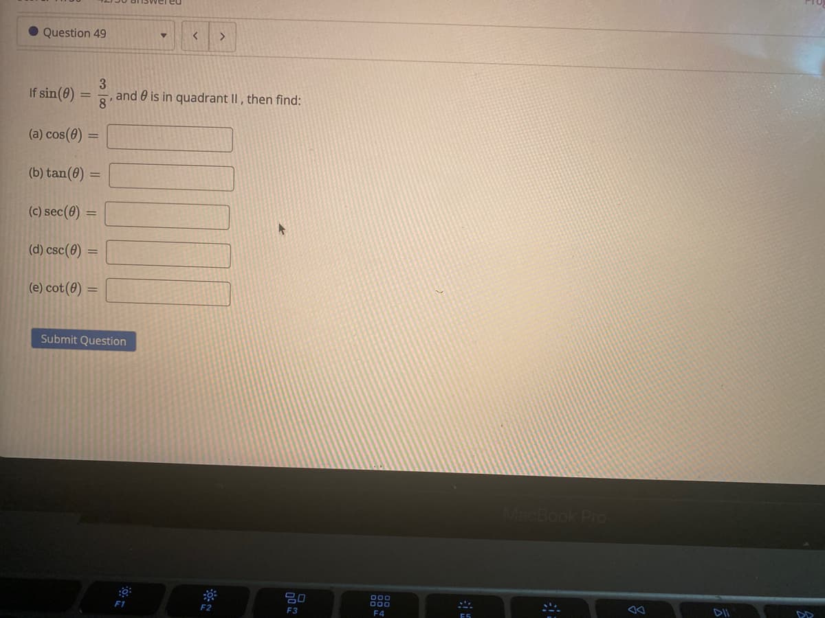 • Question 49
If sin(8)
3.
and 0 is in quadrant II , then find:
8'
(a) cos(8) =
(b) tan(0) :
(c) sec(0) =
(d) csc(0)
(e) cot(0)
Submit Question
MacBook Pro
吕0
000
000
F1
F2
F3
F4
